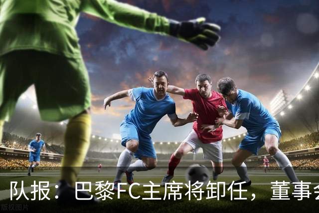 队报：巴黎FC主席将卸任，董事会将于11月9日正式确认